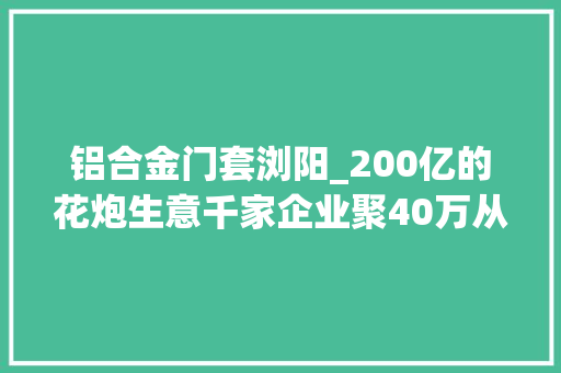 铝合金门套浏阳_200亿的花炮生意千家企业聚40万从业者环保成行业痛点