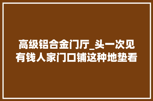 高级铝合金门厅_头一次见有钱人家门口铺这种地垫看完立马进修太耐用了