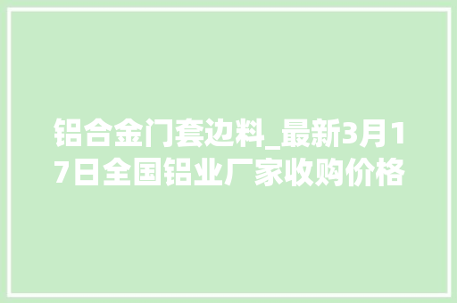 铝合金门套边料_最新3月17日全国铝业厂家收购价格汇总附铝业价格表