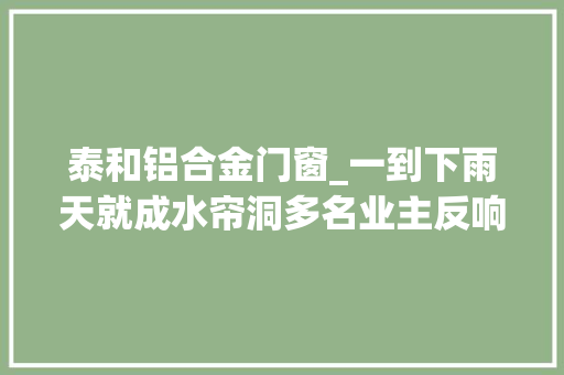 泰和铝合金门窗_一到下雨天就成水帘洞多名业主反响泰和滨江壹号窗户严重进水