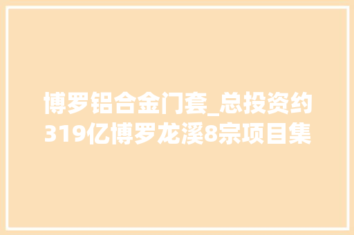 博罗铝合金门套_总投资约319亿博罗龙溪8宗项目集中动工