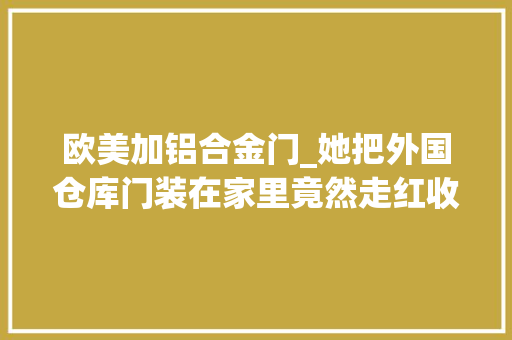 欧美加铝合金门_她把外国仓库门装在家里竟然走红收集美炸了