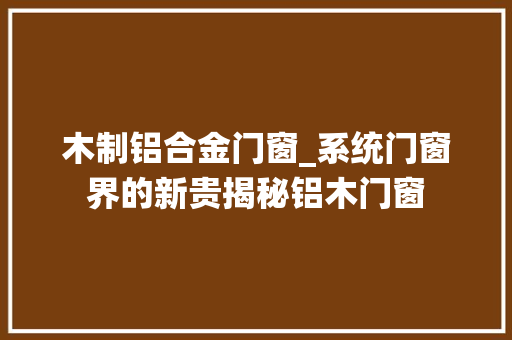 木制铝合金门窗_系统门窗界的新贵揭秘铝木门窗