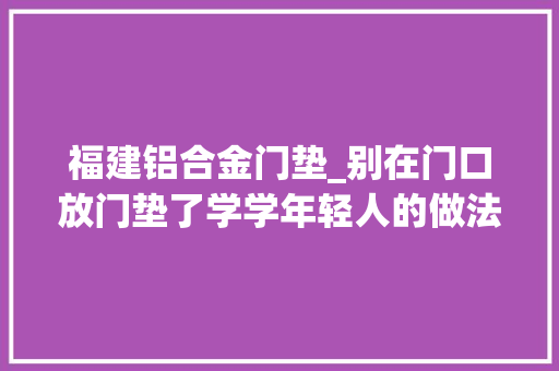 福建铝合金门垫_别在门口放门垫了学学年轻人的做法干净还省钱