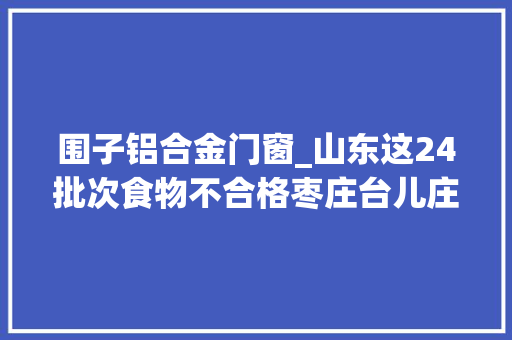 围子铝合金门窗_山东这24批次食物不合格枣庄台儿庄银座宜家生活超市金水城油脂等上榜