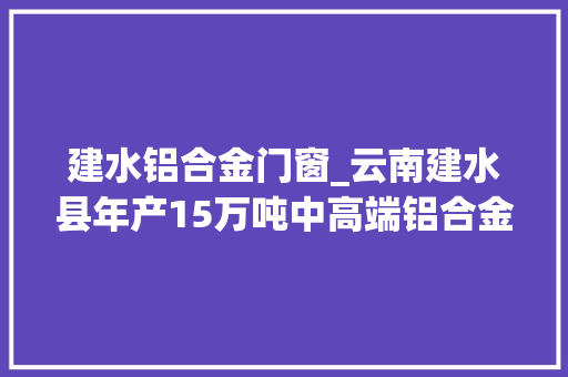 建水铝合金门窗_云南建水县年产15万吨中高端铝合金新材料项目投产