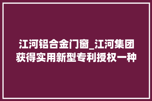 江河铝合金门窗_江河集团获得实用新型专利授权一种铝合金抗风柱幕墙系统