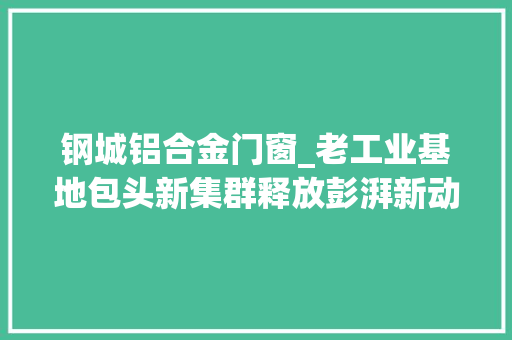 钢城铝合金门窗_老工业基地包头新集群释放彭湃新动能