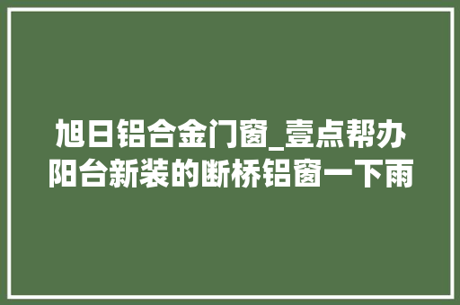 旭日铝合金门窗_壹点帮办阳台新装的断桥铝窗一下雨就漏水商家回应是墙体原因