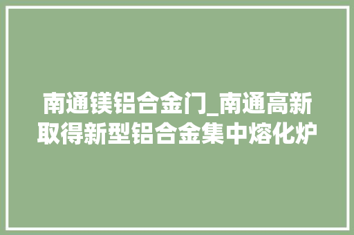 南通镁铝合金门_南通高新取得新型铝合金集中熔化炉专利避免工人手部烫伤