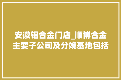 安徽铝合金门店_顺博合金主要子公司及分娩基地包括重庆顺博铝合金股份有限公司等五家公司