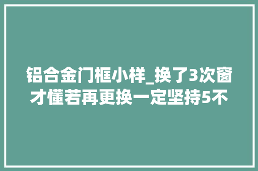 铝合金门框小样_换了3次窗才懂若再更换一定坚持5不选都是花钱买的教训