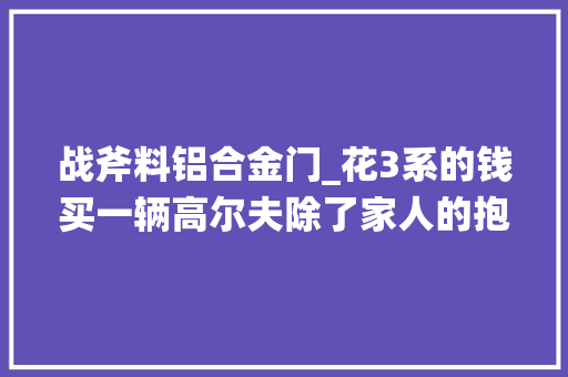 战斧料铝合金门_花3系的钱买一辆高尔夫除了家人的抱怨我能收成什么