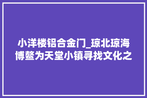 小洋楼铝合金门_琼北琼海博鳌为天堂小镇寻找文化之魂｜内含攻略