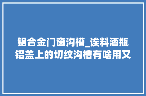 铝合金门窗沟槽_诶料酒瓶铝盖上的切纹沟槽有啥用又是怎么做出来的 推拉门