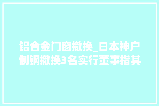 铝合金门窗撤换_日本神户制钢撤换3名实行董事指其早知存在违规