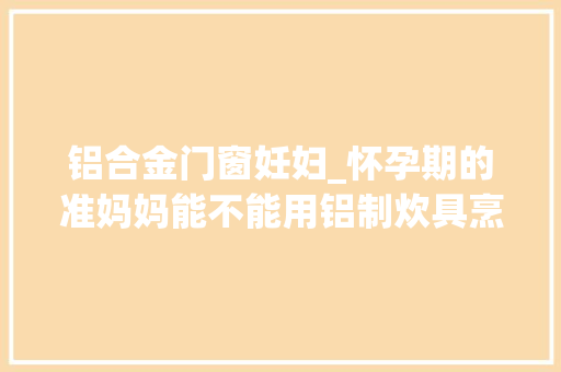 铝合金门窗妊妇_怀孕期的准妈妈能不能用铝制炊具烹饪食物呢