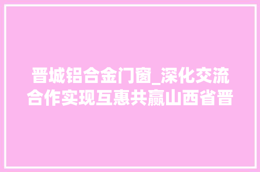 晋城铝合金门窗_深化交流合作实现互惠共赢山西省晋城门窗协会莅临中德交流访问