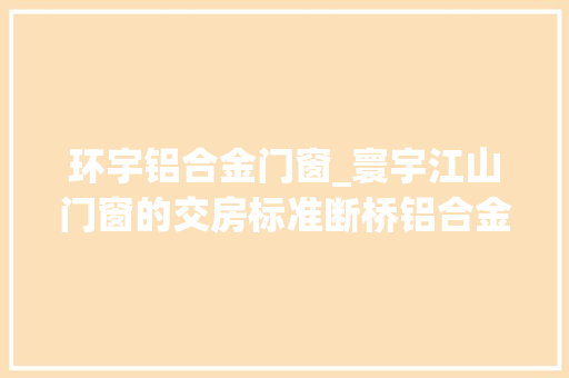 环宇铝合金门窗_寰宇江山门窗的交房标准断桥铝合金中空LOWE究竟是什么