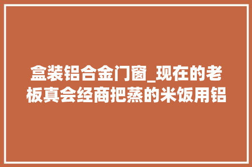 盒装铝合金门窗_现在的老板真会经商把蒸的米饭用铝盒装起来加上