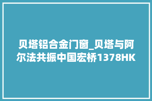 贝塔铝合金门窗_贝塔与阿尔法共振中国宏桥1378HK中期利润强势向上