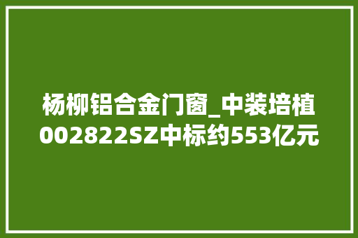 杨柳铝合金门窗_中装培植002822SZ中标约553亿元多项重大年夜工程项目