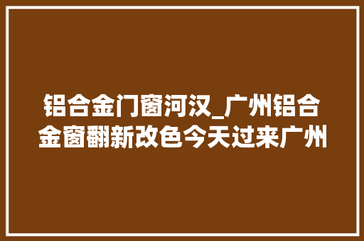 铝合金门窗河汉_广州铝合金窗翻新改色今天过来广州河汉