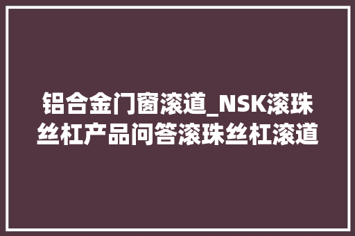 铝合金门窗滚道_NSK滚珠丝杠产品问答滚珠丝杠滚道设计
