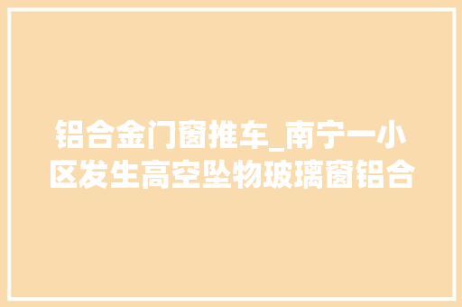 铝合金门窗推车_南宁一小区发生高空坠物玻璃窗铝合金框从7楼砸向保姆和婴儿车