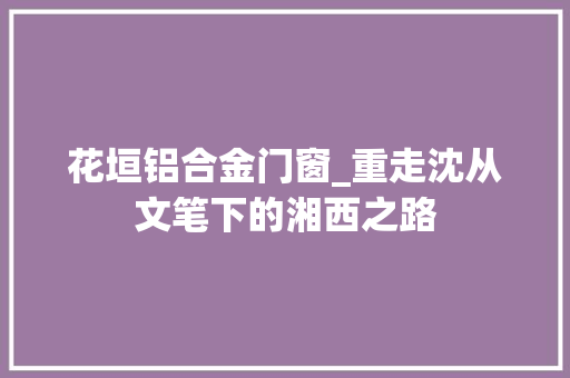 花垣铝合金门窗_重走沈从文笔下的湘西之路