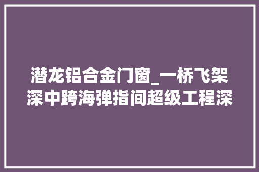 潜龙铝合金门窗_一桥飞架深中跨海弹指间超级工程深中通道建成纪事