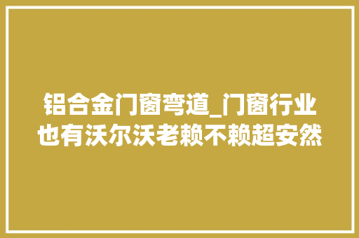 铝合金门窗弯道_门窗行业也有沃尔沃老赖不赖超安然门窗能否弯道超车