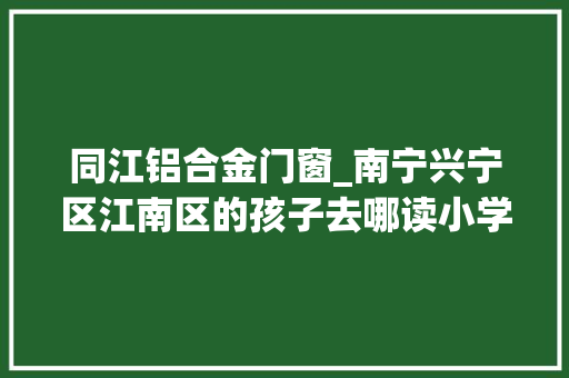 同江铝合金门窗_南宁兴宁区江南区的孩子去哪读小学家长们关心的在此