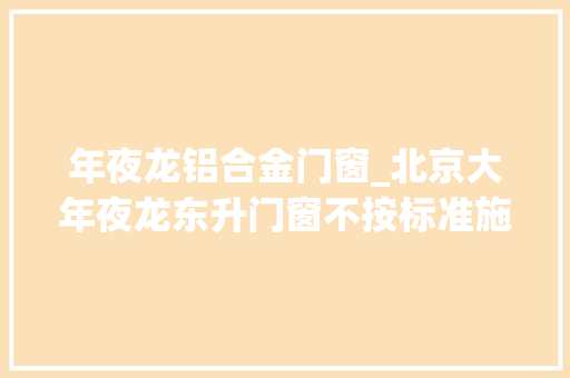 年夜龙铝合金门窗_北京大年夜龙东升门窗不按标准施工被处罚涉及项目为怀柔科荟雅园