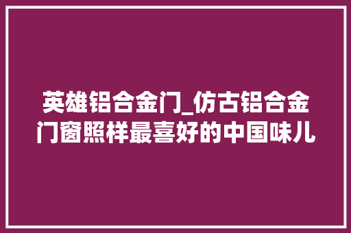 英雄铝合金门_仿古铝合金门窗照样最喜好的中国味儿巴森