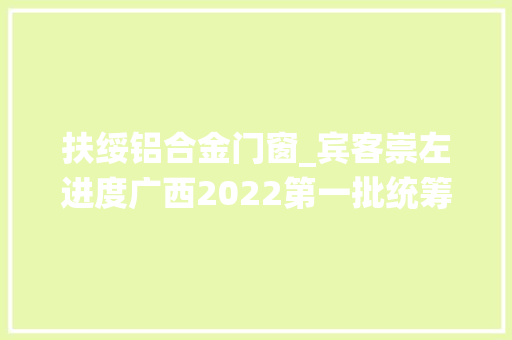 扶绥铝合金门窗_宾客崇左进度广西2022第一批统筹推进预备类重大年夜项目