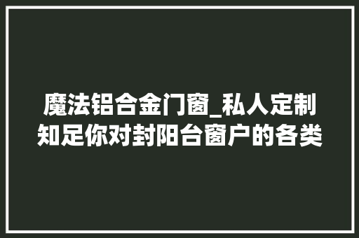 魔法铝合金门窗_私人定制知足你对封阳台窗户的各类需求美丽实用两不误