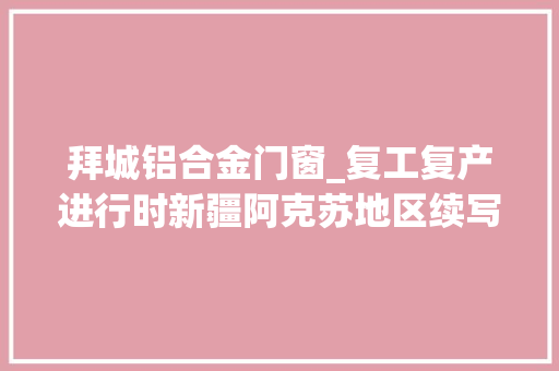 拜城铝合金门窗_复工复产进行时新疆阿克苏地区续写经济高质量成长华章