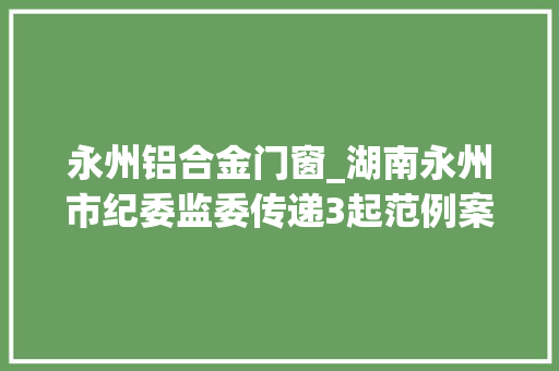 永州铝合金门窗_湖南永州市纪委监委传递3起范例案例