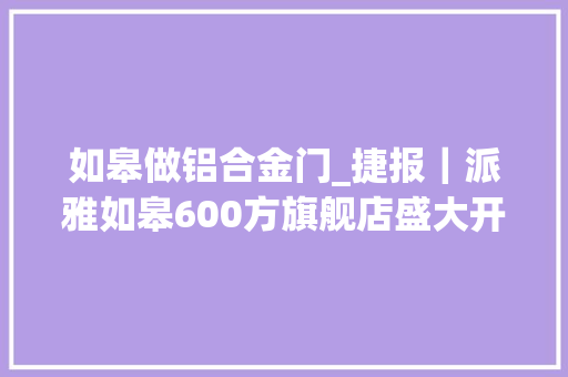 如皋做铝合金门_捷报｜派雅如皋600方旗舰店盛大开业合同额打破350万