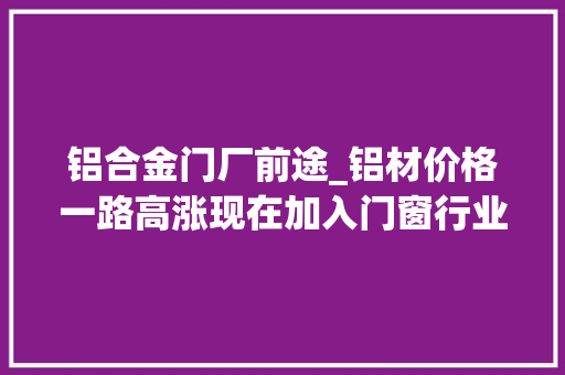 铝合金门厂前途_铝材价格一路高涨现在加入门窗行业开门窗店还有前程吗