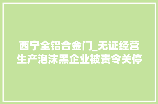 西宁全铝合金门_无证经营生产泡沫黑企业被责令关停并搬离