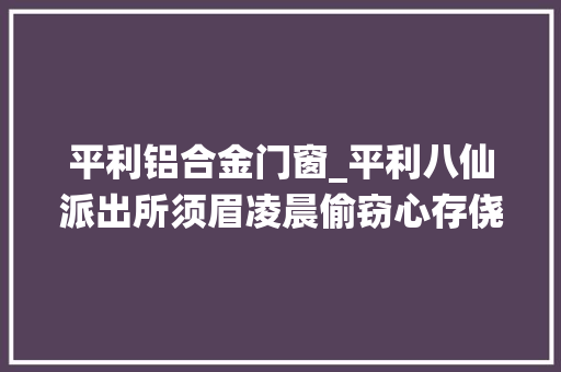 平利铝合金门窗_平利八仙派出所须眉凌晨偷窃心存侥幸平易近警迅速侦破人赃并获