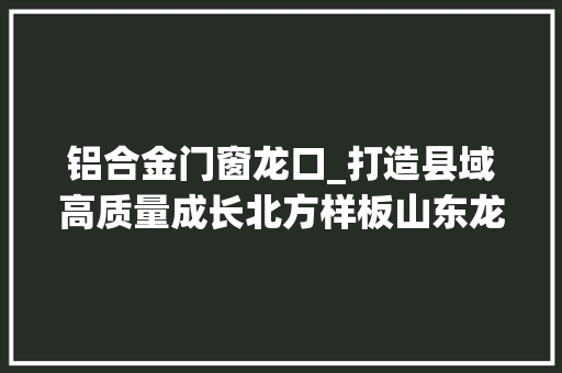 铝合金门窗龙口_打造县域高质量成长北方样板山东龙头十大年夜家当链条为龙口高质量成长注入磅礴动力