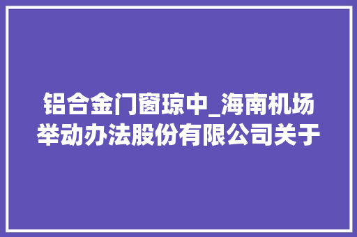 铝合金门窗琼中_海南机场举动办法股份有限公司关于下属子公司与深圳市三鑫科技成长有限公司签订接洽关系交易合同的通知书记