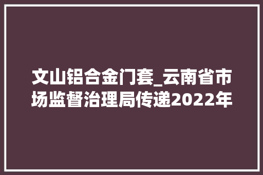 文山铝合金门套_云南省市场监督治理局传递2022年建筑用平板玻璃等7种产品质量监督抽查情况