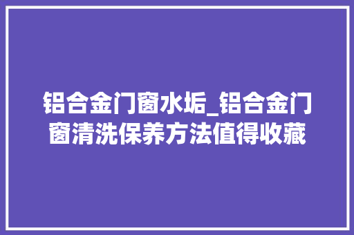 铝合金门窗水垢_铝合金门窗清洗保养方法值得收藏