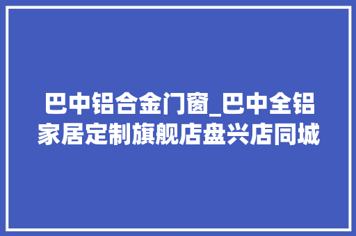 巴中铝合金门窗_巴中全铝家居定制旗舰店盘兴店同城装修