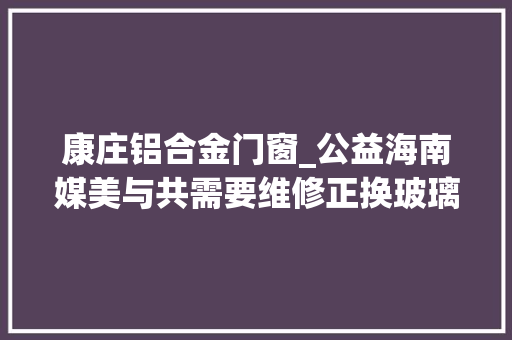 康庄铝合金门窗_公益海南媒美与共需要维修正换玻璃门窗看过来首批13家做事企业名单公布