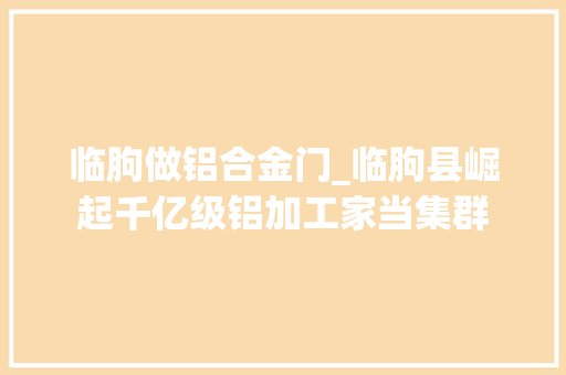 临朐做铝合金门_临朐县崛起千亿级铝加工家当集群
